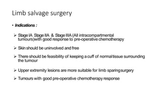 Limb salvage surgery
• Indications :
 StageIA StageIIA & StageIIIA (All intracompartmental
tumours)with good response to pre-operative chemotherapy
 Skin should be uninvolved and free
 There should be feasibility of keeping acuff of normaltissue surrounding
the tumour
 Upper extremity lesions are more suitable for limb sparingsurgery
 Tumours with good pre-operative chemotherapy response
 