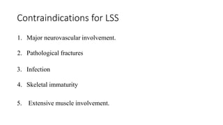 Contraindications for LSS
1. Major neurovascular involvement.
2. Pathological fractures
3. Infection
4. Skeletal immaturity
5. Extensive muscle involvement.
 