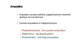 • Amputation provides definitive surgical treatment whenlimb
sparing is not aprudent one.
• Common amputations in malignanttumours:
– Proximal humerus : fore quarter amputation
– Distal femur : hipdisarticulation
– Proximal tibia : mid thighamputation
Amputation
 