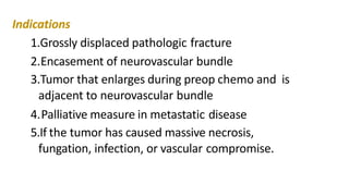 Indications
1.Grossly displaced pathologic fracture
2.Encasement of neurovascular bundle
3.Tumor that enlarges during preop chemo and is
adjacent to neurovascular bundle
4.Palliative measure in metastatic disease
5.If the tumor has caused massive necrosis,
fungation, infection, or vascular compromise.
 