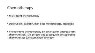 Chemotherapy
• Multi agent chemotherapy
• Doxorubicin, cisplatin, high dose methotrexate, etoposide
• Pre operative chemotherapy 3-4 cycles given ( neoadjuvant
chemotherapy) f/b surgery and subsequent postoperative
chemotherapy (adjuvant chemotherapy)
 