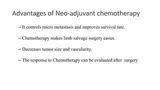 Advantages of Neo-adjuvant chemotherapy
– It controls micro metastasis and improves survival rate.
– Chemotherapy makes limb salvage surgery easier.
– Decreases tumor size and vascularity.
– The response to Chemotherapy can be evaluated after surgery
 