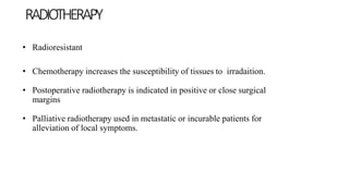 • Radioresistant
• Chemotherapy increases the susceptibility of tissues to irradaition.
• Postoperative radiotherapy is indicated in positive or close surgical
margins
• Palliative radiotherapy used in metastatic or incurable patients for
alleviation of local symptoms.
RADIOTHERAPY
 