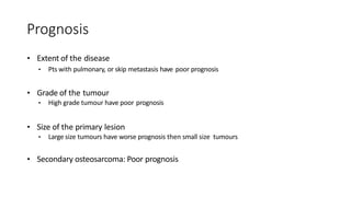 Prognosis
• Extent of the disease
• Pts with pulmonary, or skip metastasis have poor prognosis
• Grade of the tumour
• High grade tumour have poor prognosis
• Size of the primary lesion
• Large size tumours have worse prognosis then small size tumours
• Secondary osteosarcoma: Poor prognosis
 