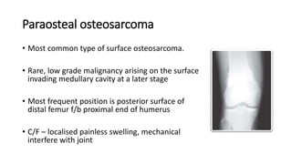 Paraosteal osteosarcoma
• Most common type of surface osteosarcoma.
• Rare, low grade malignancy arising on the surface
invading medullary cavity at a later stage
• Most frequent position is posterior surface of
distal femur f/b proximal end of humerus
• C/F – localised painless swelling, mechanical
interfere with joint
 