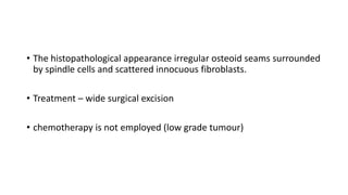 • The histopathological appearance irregular osteoid seams surrounded
by spindle cells and scattered innocuous fibroblasts.
• Treatment – wide surgical excision
• chemotherapy is not employed (low grade tumour)
 