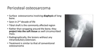 Periosteal osteosarcoma
• Surface osteosarcoma involving diaphysis of long
bone.
• Seen in 2nd decade of life
• Tibial shaft is the commonly affected region
• Rather than wrapping around the bone; they
project into the soft tissue as well circumscribed
mass.
• Radiographically, the lesions without any
intramedullary extension.
• Treatment is similar to that of conventional
osteosarcoma
 