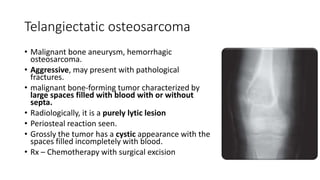 Telangiectatic osteosarcoma
• Malignant bone aneurysm, hemorrhagic
osteosarcoma.
• Aggressive, may present with pathological
fractures.
• malignant bone-forming tumor characterized by
large spaces filled with blood with or without
septa.
• Radiologically, it is a purely lytic lesion
• Periosteal reaction seen.
• Grossly the tumor has a cystic appearance with the
spaces filled incompletely with blood.
• Rx – Chemotherapy with surgical excision
 