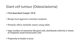 Giant cell tumour (Osteoclastoma)
• First described Cooper 1818
• Benign local aggressive osteolytic neoplasm.
• Primarily affects skeletally mature young adults
• large numbers of osteoclast-like giant cells, distributed uniformly in sheets
of neoplastic ovoid mononuclear cells
• Propensity to locally re-occur
 
