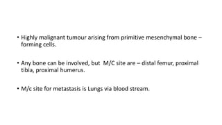 • Highly malignant tumour arising from primitive mesenchymal bone –
forming cells.
• Any bone can be involved, but M/C site are – distal femur, proximal
tibia, proximal humerus.
• M/c site for metastasis is Lungs via blood stream.
 