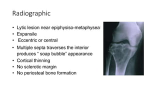 Radiographic
• Lytic lesion near epiphysiso-metaphyseal
• Expansile
• Eccentric or central
• Multiple septa traverses the interior
produces “ soap bubble” appearance
• Cortical thinning
• No sclerotic margin
• No periosteal bone formation
 