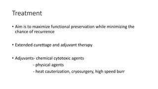 Treatment
• Aim is to maximize functional preservation while minimizing the
chance of recurrence
• Extended curettage and adjuvant therapy
• Adjuvants- chemical cytotoxic agents
- physical agents
- heat cauterization, cryosurgery, high speed burr
 