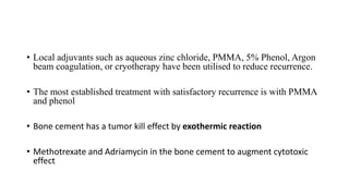 • Local adjuvants such as aqueous zinc chloride, PMMA, 5% Phenol, Argon
beam coagulation, or cryotherapy have been utilised to reduce recurrence.
• The most established treatment with satisfactory recurrence is with PMMA
and phenol
• Bone cement has a tumor kill effect by exothermic reaction
• Methotrexate and Adriamycin in the bone cement to augment cytotoxic
effect
 