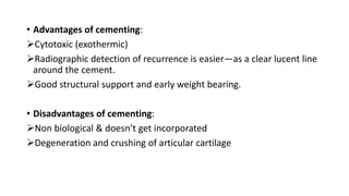 • Advantages of cementing:
Cytotoxic (exothermic)
Radiographic detection of recurrence is easier—as a clear lucent line
around the cement.
Good structural support and early weight bearing.
• Disadvantages of cementing:
Non biological & doesn’t get incorporated
Degeneration and crushing of articular cartilage
 
