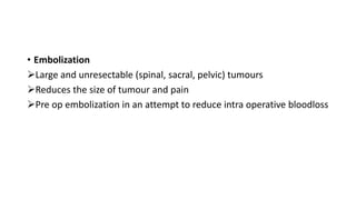 • Embolization
Large and unresectable (spinal, sacral, pelvic) tumours
Reduces the size of tumour and pain
Pre op embolization in an attempt to reduce intra operative bloodloss
 