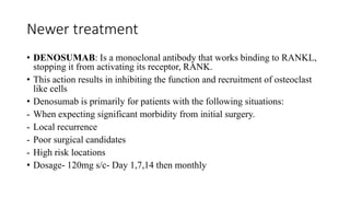 Newer treatment
• DENOSUMAB: Is a monoclonal antibody that works binding to RANKL,
stopping it from activating its receptor, RANK.
• This action results in inhibiting the function and recruitment of osteoclast
like cells
• Denosumab is primarily for patients with the following situations:
- When expecting significant morbidity from initial surgery.
- Local recurrence
- Poor surgical candidates
- High risk locations
• Dosage- 120mg s/c- Day 1,7,14 then monthly
 