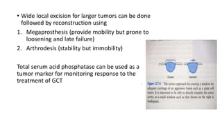 • Wide local excision for larger tumors can be done
followed by reconstruction using
1. Megaprosthesis (provide mobility but prone to
loosening and late failure)
2. Arthrodesis (stability but immobility)
Total serum acid phosphatase can be used as a
tumor marker for monitoring response to the
treatment of GCT
 