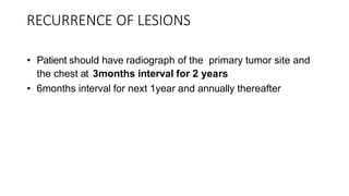 RECURRENCE OF LESIONS
• Patient should have radiograph of the primary tumor site and
the chest at 3months interval for 2 years
• 6months interval for next 1year and annually thereafter
 