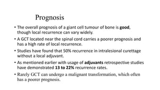 Prognosis
• The overall prognosis of a giant cell tumour of bone is good,
though local recurrence can vary widely.
• A GCT located near the spinal cord carries a poorer prognosis and
has a high rate of local recurrence.
• Studies have found that 50% recurrence in intralesional curettage
without a local adjuvant.
• As mentioned earlier with usage of adjuvants retrospective studies
have demonstrated 13 to 22% recurrence rates.
• Rarely GCT can undergo a malignant transformation, which often
has a poorer prognosis.
 