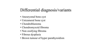 Differential diagnosis/variants
• Aneurysmal bone cyst
• Unicameral bone cyst
• Chondroblastoma
• Chondromyxoid fibroma
• Non ossifying fibroma
• Fibrous dysplasia
• Brown tumour of hyper parathyroidism
 