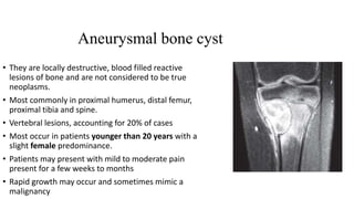 Aneurysmal bone cyst
• They are locally destructive, blood filled reactive
lesions of bone and are not considered to be true
neoplasms.
• Most commonly in proximal humerus, distal femur,
proximal tibia and spine.
• Vertebral lesions, accounting for 20% of cases
• Most occur in patients younger than 20 years with a
slight female predominance.
• Patients may present with mild to moderate pain
present for a few weeks to months
• Rapid growth may occur and sometimes mimic a
malignancy
 