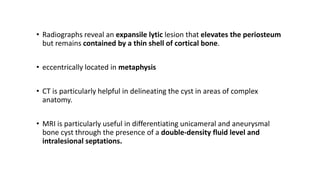 • Radiographs reveal an expansile lytic lesion that elevates the periosteum
but remains contained by a thin shell of cortical bone.
• eccentrically located in metaphysis
• CT is particularly helpful in delineating the cyst in areas of complex
anatomy.
• MRI is particularly useful in differentiating unicameral and aneurysmal
bone cyst through the presence of a double-density fluid level and
intralesional septations.
 