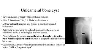 Unicameral bone cyst
• Developmental or reactive lesion than a tumour.
• First 2 decades of life; 2:1 Male predominance
• M.C proximal humerus and femur, in adults ileum and
calcaneum.
• Active during growing period and spontaneously resolve in
adulthood unless a pathological fracture occurs.
• Plain radiographs show a centrally located purely lytic lesion
with well marginated outline which is diagnostic for unicameral
bone cyst.
• Occasionally a thin cortical fragment fractures and falls to base of
lesion “ fallen fragment sign”
 