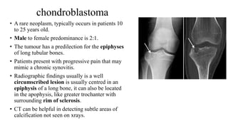 chondroblastoma
• A rare neoplasm, typically occurs in patients 10
to 25 years old.
• Male to female predominance is 2:1.
• The tumour has a predilection for the epiphyses
of long tubular bones.
• Patients present with progressive pain that may
mimic a chronic synovitis.
• Radiographic findings usually is a well
circumscribed lesion is usually centred in an
epiphysis of a long bone, it can also be located
in the apophysis, like greater trochanter with
surrounding rim of sclerosis.
• CT can be helpful in detecting subtle areas of
calcification not seen on xrays.
 