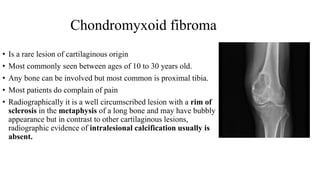 Chondromyxoid fibroma
• Is a rare lesion of cartilaginous origin
• Most commonly seen between ages of 10 to 30 years old.
• Any bone can be involved but most common is proximal tibia.
• Most patients do complain of pain
• Radiographically it is a well circumscribed lesion with a rim of
sclerosis in the metaphysis of a long bone and may have bubbly
appearance but in contrast to other cartilaginous lesions,
radiographic evidence of intralesional calcification usually is
absent.
 
