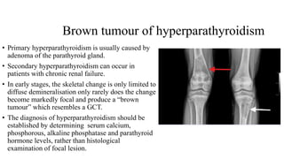 Brown tumour of hyperparathyroidism
• Primary hyperparathyroidism is usually caused by
adenoma of the parathyroid gland.
• Secondary hyperparathyroidism can occur in
patients with chronic renal failure.
• In early stages, the skeletal change is only limited to
diffuse demineralisation only rarely does the change
become markedly focal and produce a “brown
tumour” which resembles a GCT.
• The diagnosis of hyperparathyroidism should be
established by determining serum calcium,
phosphorous, alkaline phosphatase and parathyroid
hormone levels, rather than histological
examination of focal lesion.
 