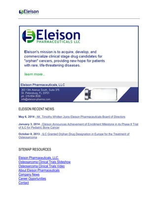 ELEISON RECENT NEWS
May 6, 2014 - Mr. Timothy Whitten Joins Eleison Pharmaceuticals Board of Directors
January 3, 2014 - Eleison Announces Achievement of Enrollment Milestone in its Phase II Trial
of ILC for Pediatric Bone Cancer
October 8, 2013 - ILC Granted Orphan Drug Designation in Europe for the Treatment of
Osteosarcoma
SITEMAP RESOURCES
Eleison Pharmaceuticals, LLC.
Osteosarcoma Clinical Trials Slideshow
Osteosarcoma Clinical Trials Video
About Eleison Pharmaceuticals
Company News
Career Opportunities
Contact
 