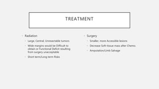 TREATMENT
• Radiation
• Large, Central, Unresectable tumors
• Wide margins would be Difficult to
obtain or Functional Deficit resulting
from surgery unacceptable
• Short term/Long term Risks
• Surgery
• Smaller, more Accessible lesions
• Decrease Soft-tissue mass after Chemo.
• Amputation/Limb Salvage
 
