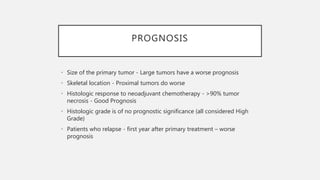 PROGNOSIS
• Size of the primary tumor - Large tumors have a worse prognosis
• Skeletal location - Proximal tumors do worse
• Histologic response to neoadjuvant chemotherapy - >90% tumor
necrosis - Good Prognosis
• Histologic grade is of no prognostic significance (all considered High
Grade)
• Patients who relapse - first year after primary treatment – worse
prognosis
 