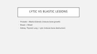 LYTIC VS BLASTIC LESIONS
• Prostate = Blastic/Sclerotic (induces bone growth)
• Breast = Mixed
• Kidney, Thyroid, Lung = Lytic (induces bone destruction)
 