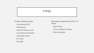 TYPES
• Primary Osteosarcomas
• Conventional (M/C)
• Telangiectatic
• Small Cell Osteosarcoma
• Low-grade Intramedullary
• High-grade Surface
• Par-osteal
• Periosteal
• Secondary osteosarcoma (10 to 15
Years)
• Paget Disease
• Previous Radiation Therapy
• Fibrous Dysplasia
 