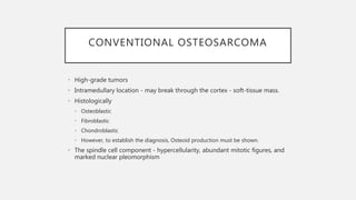 CONVENTIONAL OSTEOSARCOMA
• High-grade tumors
• Intramedullary location - may break through the cortex - soft-tissue mass.
• Histologically
• Osteoblastic
• Fibroblastic
• Chondroblastic
• However, to establish the diagnosis, Osteoid production must be shown.
• The spindle cell component - hypercellularity, abundant mitotic figures, and
marked nuclear pleomorphism
 