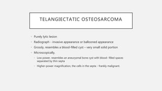 TELANGIECTATIC OSTEOSARCOMA
• Purely lytic lesion
• Radiograph - invasive appearance or ballooned appearance
• Grossly, resembles a blood-filled cyst – very small solid portion
• Microscopically,
• Low power, resembles an aneurysmal bone cyst with blood- filled spaces
separated by thin septa
• Higher-power magnification, the cells in the septa - frankly malignant.
 