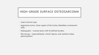 HIGH-GRADE SURFACE OSTEOSARCOMA
• Least common type
• Aggressive tumor, Outer aspect of the Cortex, Medullary involvement
early
• Radiographs - invasive lesion with ill-defined borders
• Microscopy - hypercellularity, mitotic figures, and marked nuclear
pleomorphism
 