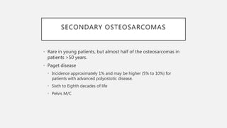 SECONDARY OSTEOSARCOMAS
• Rare in young patients, but almost half of the osteosarcomas in
patients >50 years.
• Paget disease
• Incidence approximately 1% and may be higher (5% to 10%) for
patients with advanced polyostotic disease.
• Sixth to Eighth decades of life
• Pelvis M/C
 