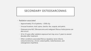 SECONDARY OSTEOSARCOMAS
• Radiation-associated
• Approximately 1% of patients, >2500 cGy
• Unusual locations, skull, spine, clavicle, ribs, scapula, and pelvis.
• Osteosarcoma M/C (fibrosarcoma and malignant fibrous histiocytoma can
also occur)
• 10 to 15 years after radiation exposure but may occur 3 years to several
decades after treatment.
• Other conditions associated fibrous dysplasia, bone infarcts,
osteochondromas, chronic osteomyelitis, melorheostosis, and
osteogenesis imperfecta
 