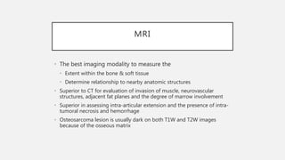 MRI
• The best imaging modality to measure the
• Extent within the bone & soft tissue
• Determine relationship to nearby anatomic structures
• Superior to CT for evaluation of invasion of muscle, neurovascular
structures, adjacent fat planes and the degree of marrow involvement
• Superior in assessing intra-articular extension and the presence of intra-
tumoral necrosis and hemorrhage
• Osteosarcoma lesion is usually dark on both T1W and T2W images
because of the osseous matrix
 