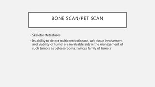 BONE SCAN/PET SCAN
• Skeletal Metastases
• Its ability to detect multicentric disease, soft tissue involvement
and viability of tumor are invaluable aids in the management of
such tumors as osteosarcoma, Ewing’s family of tumors
 