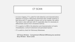 CT SCAN
• In tumor imaging, CT is useful for both detection and characterization.
Detection of tumors in flat bones and bones with complex anatomy is
best done with CT, especially in bones such as the scapula, ribs, pelvis.
The matrix is also well seen with CT, especially when it is necessary to
differentiate osseous from chondroid matrices.
• CT is superior to MRI in the detection and characterization of matrix
mineralization, cortical involvement and periosteal reaction
• CT is useful to check for Pulmonary Metastases
Soft tissue Window - Compartment Affected (MRI being too sensitive)
Bony Window – Bone Cortex
 