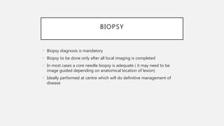 BIOPSY
• Biopsy diagnosis is mandatory
• Biopsy to be done only after all local imaging is completed
• In most cases a core needle biopsy is adequate ( it may need to be
image guided depending on anatomical location of lesion)
• Ideally performed at centre which will do definitive management of
disease
 