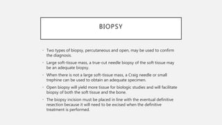BIOPSY
• Two types of biopsy, percutaneous and open, may be used to confirm
the diagnosis.
• Large soft-tissue mass, a true-cut needle biopsy of the soft tissue may
be an adequate biopsy.
• When there is not a large soft-tissue mass, a Craig needle or small
trephine can be used to obtain an adequate specimen.
• Open biopsy will yield more tissue for biologic studies and will facilitate
biopsy of both the soft tissue and the bone.
• The biopsy incision must be placed in line with the eventual definitive
resection because it will need to be excised when the definitive
treatment is performed.
 
