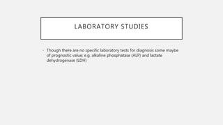 LABORATORY STUDIES
• Though there are no specific laboratory tests for diagnosis some maybe
of prognostic value; e.g. alkaline phosphatase (ALP) and lactate
dehydrogenase (LDH)
 