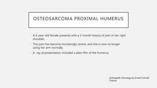OSTEOSARCOMA PROXIMAL HUMERUS
• A 6-year-old female presents with a 2-month history of pain in her right
shoulder.
• This pain has become increasingly severe, and she is now no longer
using her arm normally.
• X- ray at presentation included a plain film of the humerus.
Orthopedic Oncology by Ernest Conrad
Thieme
 