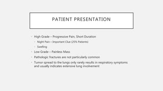 PATIENT PRESENTATION
• High Grade – Progressive Pain, Short Duration
• Night Pain – Important Clue (25% Patients)
• Swelling
• Low Grade – Painless Mass
• Pathologic fractures are not particularly common
• Tumor spread to the lungs only rarely results in respiratory symptoms
and usually indicates extensive lung involvement
 