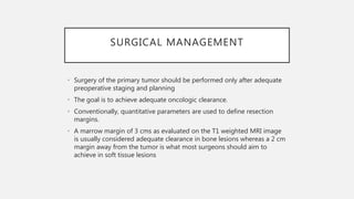 SURGICAL MANAGEMENT
• Surgery of the primary tumor should be performed only after adequate
preoperative staging and planning
• The goal is to achieve adequate oncologic clearance.
• Conventionally, quantitative parameters are used to define resection
margins.
• A marrow margin of 3 cms as evaluated on the T1 weighted MRI image
is usually considered adequate clearance in bone lesions whereas a 2 cm
margin away from the tumor is what most surgeons should aim to
achieve in soft tissue lesions
 
