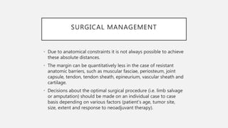 SURGICAL MANAGEMENT
• Due to anatomical constraints it is not always possible to achieve
these absolute distances.
• The margin can be quantitatively less in the case of resistant
anatomic barriers, such as muscular fasciae, periosteum, joint
capsule, tendon, tendon sheath, epineurium, vascular sheath and
cartilage.
• Decisions about the optimal surgical procedure (i.e. limb salvage
or amputation) should be made on an individual case to case
basis depending on various factors (patient’s age, tumor site,
size, extent and response to neoadjuvant therapy).
 